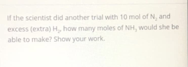 If the scientist did another trial with 10 mol of N, and
excess (extra) H, how many moles of NH, would she be
able to make? Show your work.
