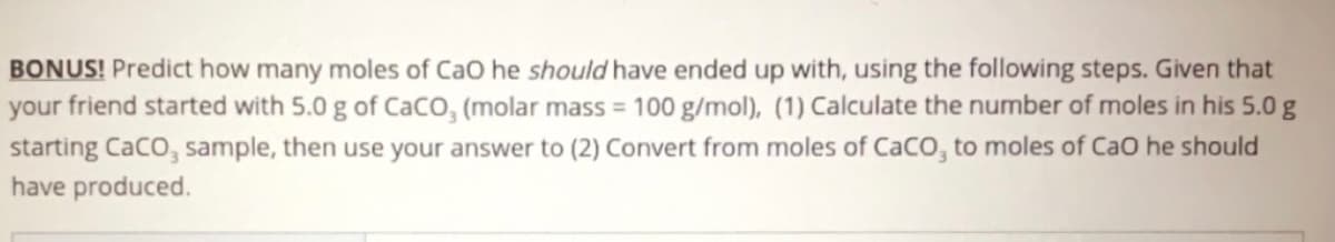 ### Bonus Exercise: Mole Calculation of CaO

**Problem Statement:**
Predict how many moles of CaO (Calcium Oxide) your friend should have ended up with, using the following steps. Given that your friend started with 5.0 g of CaCO₃ (Calcium Carbonate) with a molar mass of 100 g/mol, follow these steps:
1. **Calculate the number of moles in his 5.0 g starting CaCO₃ sample.**
2. **Use your answer to convert from moles of CaCO₃ to moles of CaO he should have produced.**

**Steps for Calculation:**

1. **Calculate the number of moles in the 5.0 g CaCO₃ sample.**

   To find the number of moles, use the formula:
   \[
   \text{Number of moles} = \frac{\text{Mass of sample (g)}}{\text{Molar mass (g/mol)}}
   \]
   Substituting the given values:
   \[
   \text{Number of moles of CaCO₃} = \frac{5.0 \, \text{g}}{100 \, \text{g/mol}} = 0.05 \, \text{moles}
   \]

2. **Convert from moles of CaCO₃ to moles of CaO.**

   The decomposition of CaCO₃ yields CaO and CO₂ in a 1:1 molar ratio, as shown by the balanced chemical equation:
   \[
   \text{CaCO}_3 \rightarrow \text{CaO} + \text{CO}_2
   \]
   Therefore:
   \[
   \text{Moles of CaO} = \text{Moles of CaCO}_3
   \]
   Given that the moles of CaCO₃ are 0.05 moles:
   \[
   \text{Moles of CaO} = 0.05 \, \text{moles}
   \]

**Conclusion:**
From 5.0 g of CaCO₃, your friend should have produced 0.05 moles of CaO.