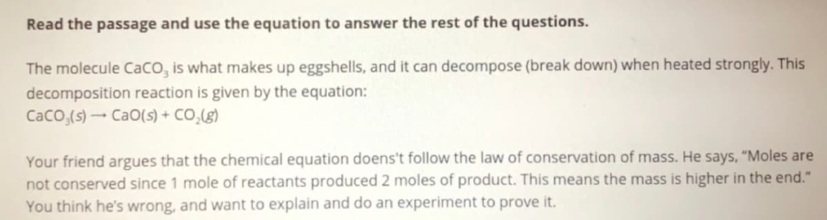 **Understanding Chemical Reactions: The Decomposition of Calcium Carbonate (CaCO3)**

The molecule CaCO₃ is what makes up eggshells, and it can decompose (break down) when heated strongly. This decomposition reaction is given by the equation:

\[ \text{CaCO}_3 (s) \rightarrow \text{CaO} (s) + \text{CO}_2 (g) \]

Your friend argues that the chemical equation doesn't follow the law of conservation of mass. He says, "Moles are not conserved since 1 mole of reactants produced 2 moles of product. This means the mass is higher in the end." You think he’s wrong, and want to explain and do an experiment to prove it.

---

**Explanation:**

When we look at the chemical equation, it shows that one mole of calcium carbonate (\( \text{CaCO}_3 \)) decomposes into one mole of calcium oxide (\( \text{CaO} \)) and one mole of carbon dioxide (\( \text{CO}_2 \)). It may seem initially that there are more moles of products (2 moles) compared to the reactants (1 mole). However, it is essential to understand that the law of conservation of mass states that mass must remain constant in a closed system during a chemical reaction. The number of moles may differ, but the mass of the reactants and products must balance.

In this decomposition reaction:
- \( \text{CaCO}_3 \) breaks down into both \( \text{CaO} \) and \( \text{CO}_2 \).
- Instead of counting moles, consider the molar mass: \( \text{CaCO}_3 \) (calcium carbonate) has a molar mass equal to the sum of the molar masses of \( \text{CaO} \) and \( \text{CO}_2 \).

**To Demonstrate and Experiment:**

To prove the conservation of mass, perform an experiment where you measure the mass of \( \text{CaCO}_3 \) before heating. After decomposition, measure the mass of \( \text{CaO} \) left in the container and the \( \text{CO}_2 \) generated (which can be captured in a separate apparatus). The sum of the masses of \( \text{CaO} \) and \( \text{CO}_