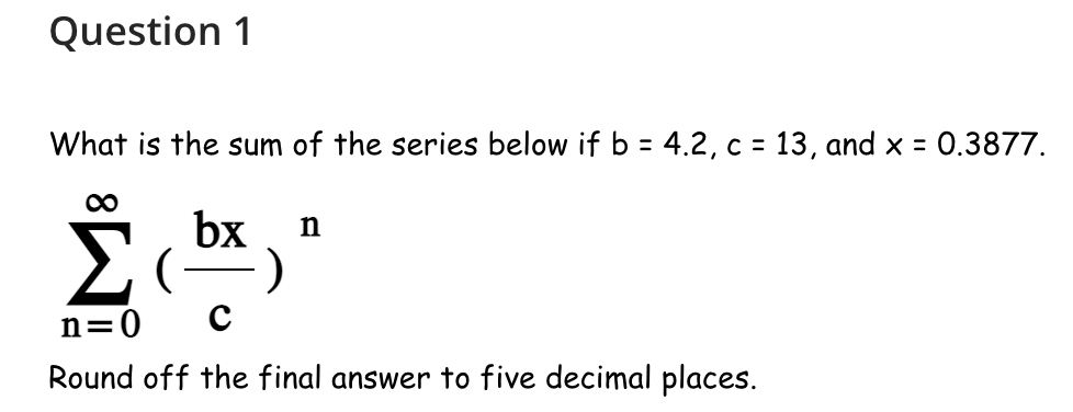 Question 1
What is the sum of the series below if b = 4.2, c = 13, and x = 0.3877.
∞
Σ
n=0 C
Round off the final answer to five decimal places.
bx n
)