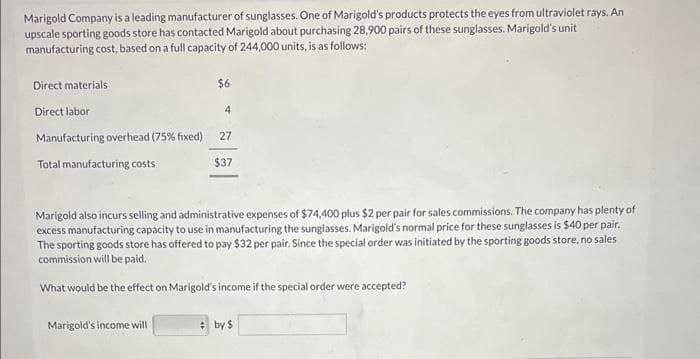 Marigold Company is a leading manufacturer of sunglasses. One of Marigold's products protects the eyes from ultraviolet rays. An
upscale sporting goods store has contacted Marigold about purchasing 28,900 pairs of these sunglasses. Marigold's unit
manufacturing cost, based on a full capacity of 244,000 units, is as follows:
Direct materials
Direct labor
Manufacturing overhead ( 75% fixed)
Total manufacturing costs
$6
Marigold's income will
4
27
$37
Marigold also incurs selling and administrative expenses of $74,400 plus $2 per pair for sales commissions. The company has plenty of
excess manufacturing capacity to use in manufacturing the sunglasses. Marigold's normal price for these sunglasses is $40 per pair.
The sporting goods store has offered to pay $32 per pair. Since the special order was initiated by the sporting goods store, no sales
commission will be paid.
What would be the effect on Marigold's income if the special order were accepted?
by $