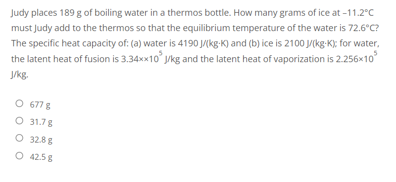 Judy places 189 g of boiling water in a thermos bottle. How many grams of ice at -11.2°C
must Judy add to the thermos so that the equilibrium temperature of the water is 72.6°C?
The specific heat capacity of: (a) water is 4190 J/(kg-K) and (b) ice is 2100 J/(kg-K); for water,
the latent heat of fusion is 3.34××10 J/kg and the latent heat of vaporization is 2.256x10³
J/kg.
O 677 g
O 31.7 g
O 32.8 g
O 42.5 g