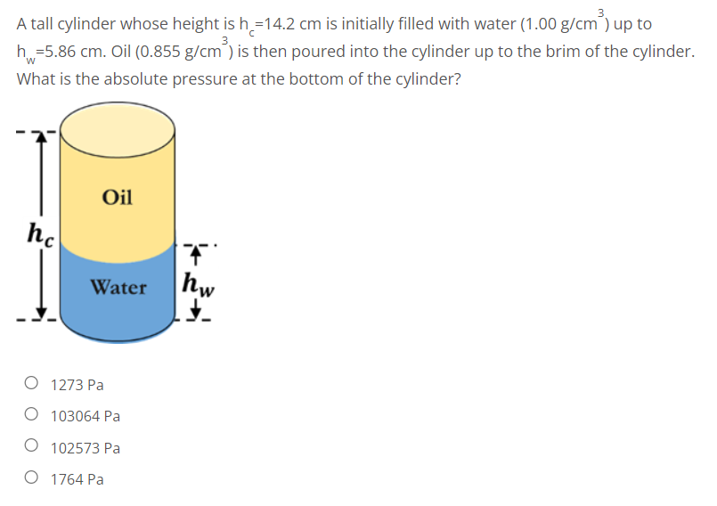 A tall cylinder whose height is h=14.2 cm is initially filled with water (1.00 g/cm³) up to
h=5.86 cm. Oil (0.855 g/cm ) is then poured into the cylinder up to the brim of the cylinder.
What is the absolute pressure at the bottom of the cylinder?
Oil
hc
Water
O 1273 Pa
O 103064 Pa
102573 Pa
O 1764 Pa
hw
J