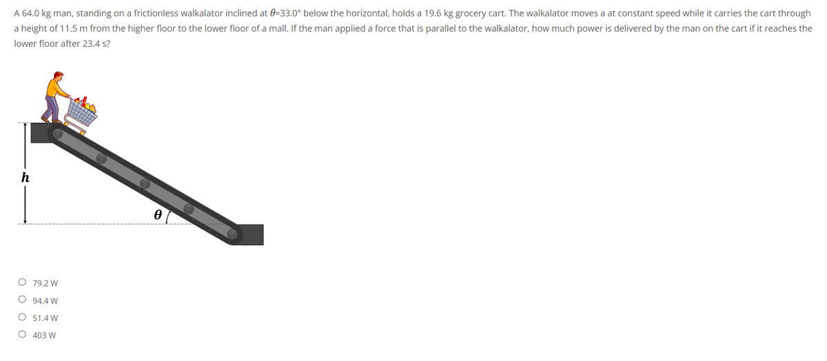 A 64.0 kg man, standing on a frictionless walkalator inclined at 0=33.0° below the horizontal, holds a 19.6 kg grocery cart. The walkalator moves a at constant speed while it carries the cart through
a height of 11.5 m from the higher floor to the lower floor of a mall. If the man applied a force that is parallel to the walkalator, how much power is delivered by the man on the cart if it reaches the
lower floor after 23.4 s?
0
O 79.2 W
O
94.4 W
O
51.4 W
O 403 W