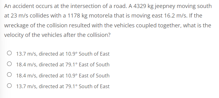 An accident occurs at the intersection of a road. A 4329 kg jeepney moving south
at 23 m/s collides with a 1178 kg motorela that is moving east 16.2 m/s. If the
wreckage of the collision resulted with the vehicles coupled together, what is the
velocity of the vehicles after the collision?
O 13.7 m/s, directed at 10.9° South of East
O 18.4 m/s, directed at 79.1° East of South
O 18.4 m/s, directed at 10.9° East of South
O 13.7 m/s, directed at 79.1° South of East