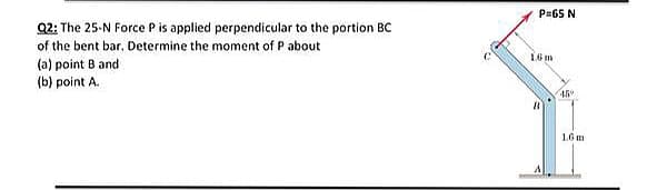 P=65 N
Q2: The 25-N Force Pis applied perpendicular to the portion BC
of the bent bar. Determine the moment of P about
16 m
(a) point B and
(b) point A.
1.6 m
