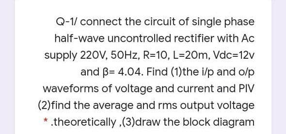 Q-1/ connect the circuit of single phase
half-wave uncontrolled rectifier with Ac
supply 220V, 50HZ, R=10, L=20m, Vdc=12v
and B= 4.04. Find (1)the i/p and o/p
waveforms of voltage and current and PIV
(2)find the average and rms output voltage
* .theoretically,(3)draw the block diagram
