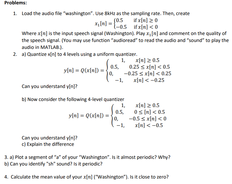 Problems:
1. Load the audio file "washington". Use 8kHz as the sampling rate. Then, create
x₁ [n] = {0.5 if x[n] < 0
if x[n] ≥ 0
Where x[n] is the input speech signal (Washington). Play x₁ [n] and comment on the quality of
the speech signal. (You may use function "audioread" to read the audio and "sound" to play the
audio in MATLAB.).
2. a) Quantize x[n] to 4 levels using a uniform quantizer.
1,
y[n] = Q(x[n]) = . 0,
0.5,
y[n] = Q(x[n])
Can you understand y[n]?
c) Explain the difference
-1,
Can you understand y[n]?
b) Now consider the following 4-level quantizer
1,
x[n] ≥ 0.5
0.25 ≤ x[n] < 0.5
-0.25 ≤ x[n] < 0.25
x[n] -0.25
0.5,
0,
-1,
x[n] ≥ 0.5
0 ≤ [n] < 0.5
-0.5 ≤ x[n] < 0
x[n] < -0.5
3. a) Plot a segment of "a" of your "Washington". Is it almost periodic? Why?
b) Can you identify "sh" sound? Is it periodic?
4. Calculate the mean value of your x[n] ("Washington"). Is it close to zero?