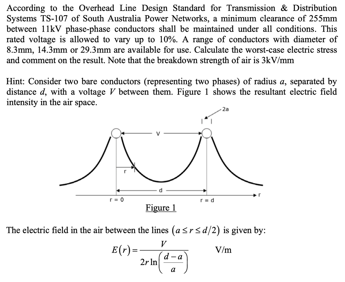 According to the Overhead Line Design Standard for Transmission & Distribution
Systems TS-107 of South Australia Power Networks, a minimum clearance of 255mm
between 11kV phase-phase conductors shall be maintained under all conditions. This
rated voltage is allowed to vary up to 10%. A range of conductors with diameter of
8.3mm, 14.3mm or 29.3mm are available for use. Calculate the worst-case electric stress
and comment on the result. Note that the breakdown strength of air is 3kV/mm
Hint: Consider two bare conductors (representing two phases) of radius a, separated by
distance d, with a voltage V between them. Figure 1 shows the resultant electric field
intensity in the air space.
r
r = 0
E(r) =
Figure 1
The electric field in the air between the lines (a≤r≤d/2) is given by:
V
V/m
2r ln
d - a
r = d
a
2a