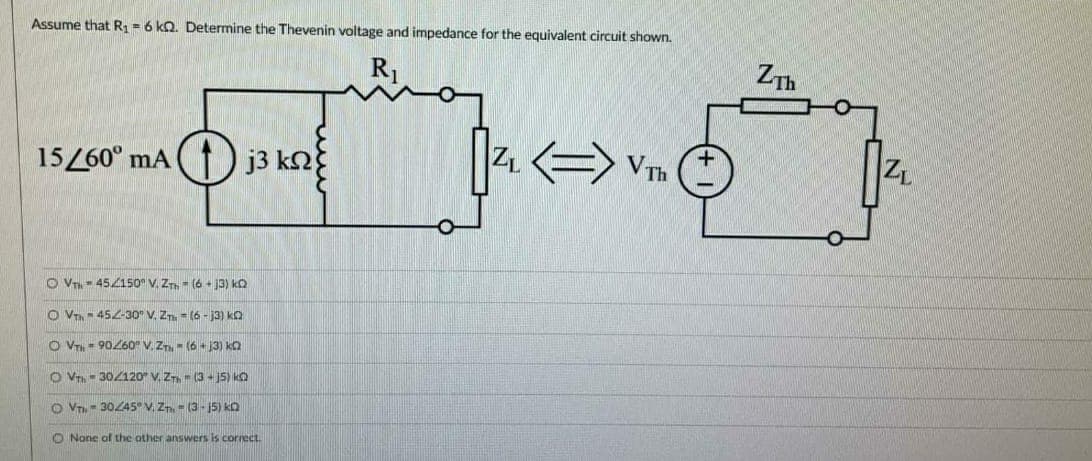 Assume that R1-6 ko. Determine the Thevenin voltage and impedance for the equivalent circuit shown.
R1
ZTh
15/60° mA () j3 kn
|Z Vm
O V- 45150" V, Z- (6 - 13) k
O VT- 452-30" V. ZT = (6 - J3) ka
O VT - 90260" V. Z- (6 + 3) ka
O Vr- 302120" V. ZT- (3 - j5) kO
O VT - 30Z45 V. Zn - (3-15) ko
O None of the other answers is correct.
