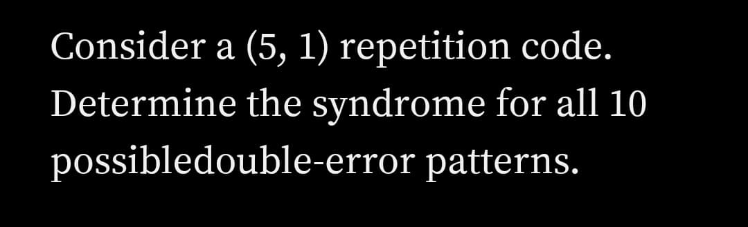 Consider a (5, 1) repetition code.
Determine the syndrome for all 10
possibledouble-error patterns.
