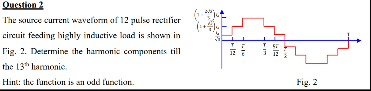 Question 2
The source current waveform of 12 pulse rectifier
circuit feeding highly inductive load is shown in
Fig. 2. Determine the harmonic components till
the 13th harmonic.
Hint: the function is an odd function.
(1+2√3)
(1+1)
la
T T
12 6
FIM
T 5T
12
Fig. 2
T