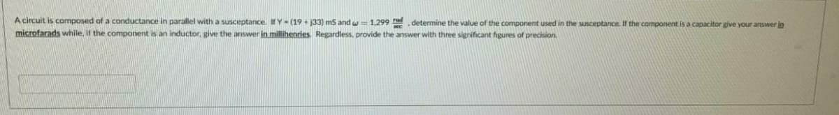 A circuit is composed of a conductance in parallel with a susceptance. IHY- (19 + 33) ms and w 1,299 determine the value of the component used in the sUSceptance. If the component is a capacitor give your answer in
microfarads while, if the component is an inductor, give the answer in millihenries. Regardless, provide the answer with three significant hgures of precision.
