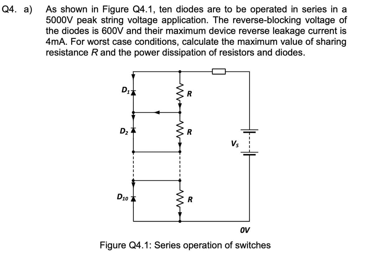 Q4. a)
As shown in Figure Q4.1, ten diodes are to be operated in series in a
5000V peak string voltage application. The reverse-blocking voltage of
the diodes is 600V and their maximum device reverse leakage current is
4mA. For worst case conditions, calculate the maximum value of sharing
resistance R and the power dissipation of resistors and diodes.
D₁
D₂
D10
R
R
R
OV
Figure Q4.1: Series operation of switches