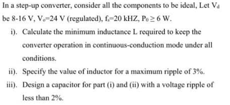 In a step-up converter, consider all the components to be ideal, Let Va
be 8-16 V, V. 24 V (regulated), f.-20 kHZ, Po≥ 6 W.
i). Calculate the minimum inductance L required to keep the
converter operation in continuous-conduction
mode under all
conditions.
ii). Specify the value of inductor for a maximum ripple of 3%.
iii). Design a capacitor for part (i) and (ii) with a voltage ripple of
less than 2%.