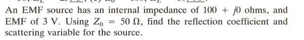 An EMF source has an internal impedance of 100+ j0 ohms, and
EMF of 3 V. Using Zo = 50 , find the reflection coefficient and
scattering variable for the source.