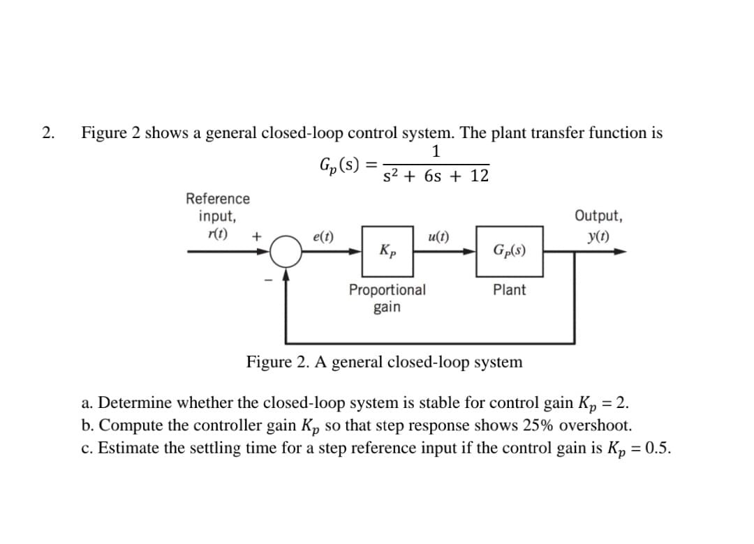 2.
Figure 2 shows a general closed-loop control system. The plant transfer function is
1
Gp(s)
s2 + 6s + 12
Reference
input,
r(t)
Output,
y(1)
+
e(t)
u(t)
Kp
Gp(s)
Proportional
gain
Plant
Figure 2. A general closed-loop system
a. Determine whether the closed-loop system is stable for control gain K, = 2.
b. Compute the controller gain Kp so that step response shows 25% overshoot.
c. Estimate the settling time for a step reference input if the control gain is K, = 0.5.
