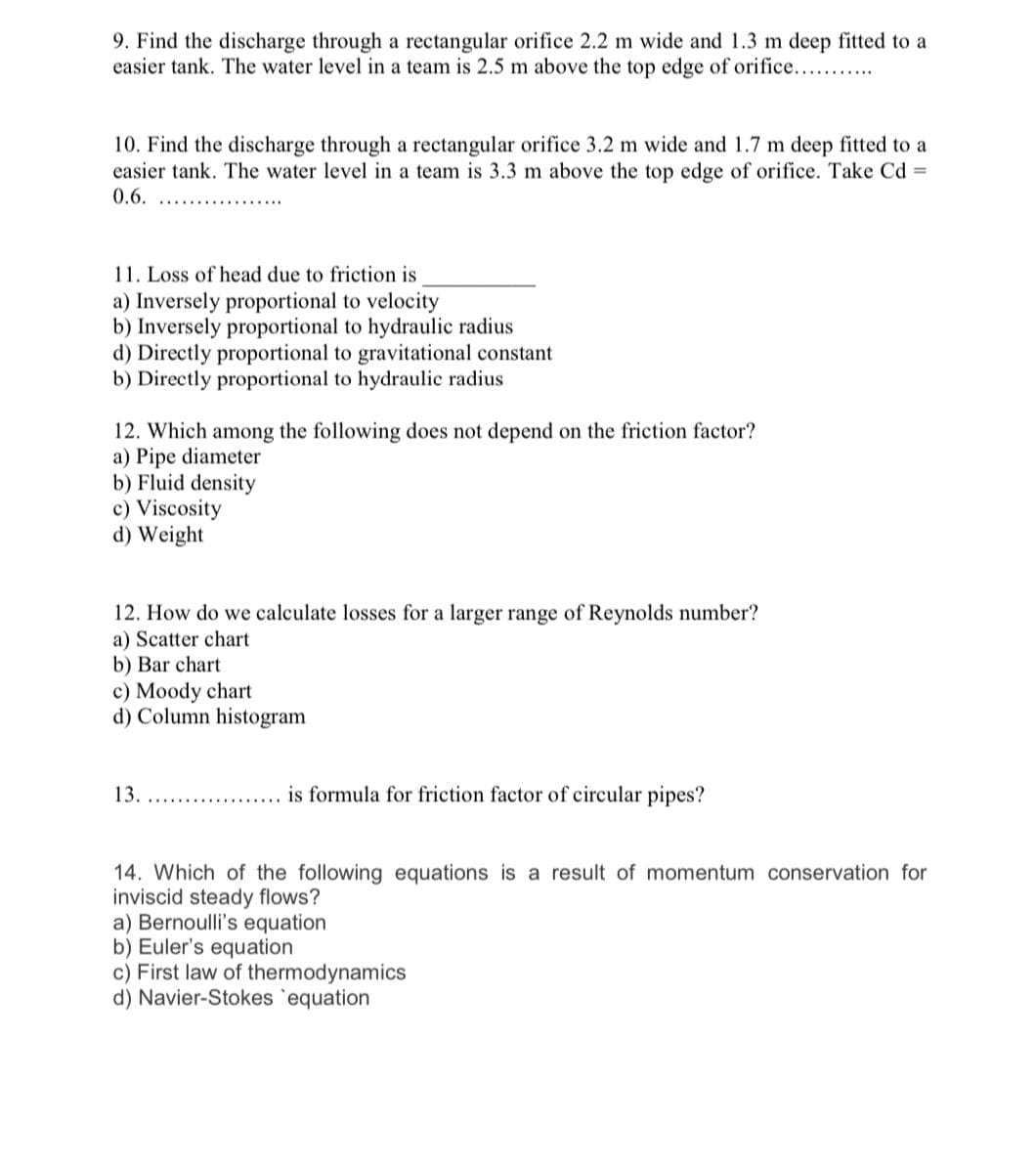 9. Find the discharge through a rectangular orifice 2.2 m wide and 1.3 m deep fitted to a
easier tank. The water level in a team is 2.5 m above the top edge of orifice....
10. Find the discharge through a rectangular orifice 3.2 m wide and 1.7 m deep fitted to a
easier tank. The water level in a team is 3.3 m above the top edge of orifice. Take Cd =
0.6.
11. Loss of head due to friction is
a) Inversely proportional to velocity
b) Inversely proportional to hydraulic radius
d) Directly proportional to gravitational constant
b) Directly proportional to hydraulic radius
12. Which among the following does not depend on the friction factor?
a) Pipe diameter
b) Fluid density
c) Viscosity
d) Weight
12. How do we calculate losses for a larger range of Reynolds number?
a) Scatter chart
b) Bar chart
c) Moody chart
d) Column histogram
13.
is formula for friction factor of circular pipes?
14. Which of the following equations is a result of momentum conservation for
inviscid steady flows?
a) Bernoulli's equation
b) Euler's equation
c) First law of thermodynamics
d) Navier-Stokes 'equation
