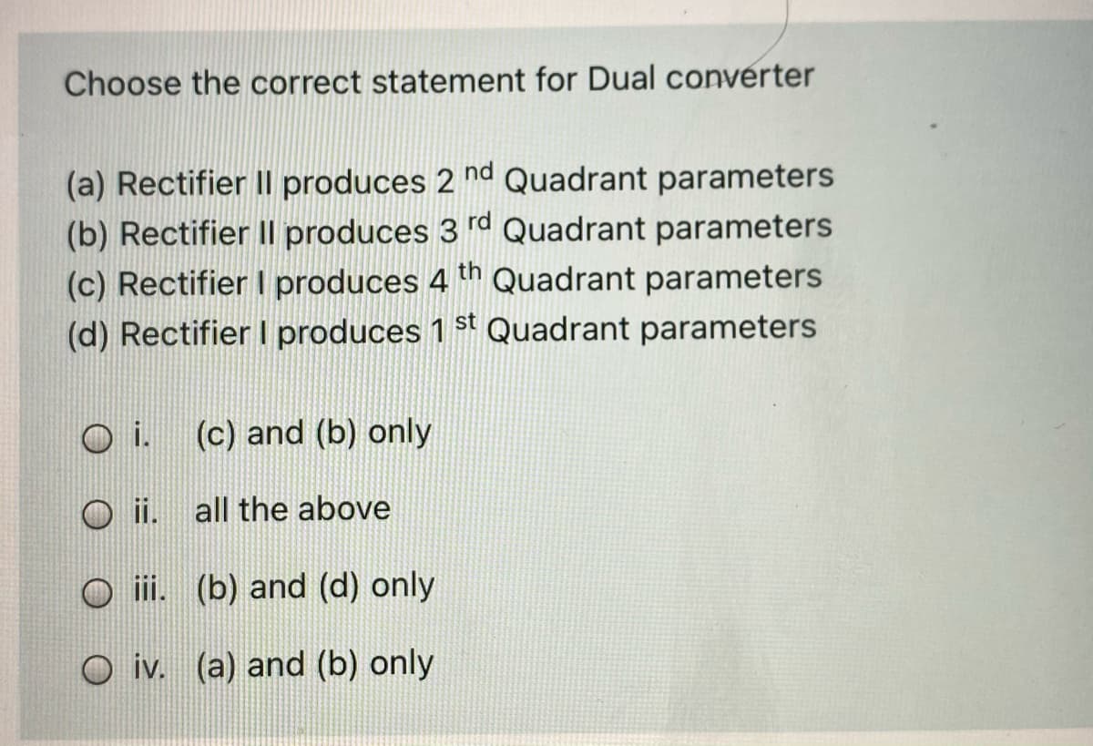 Choose the correct statement for Dual converter
(a) Rectifier II produces 2 nd Quadrant parameters
(b) Rectifier II produces 3 rd Quadrant parameters
(c) Rectifier I produces 4 th Quadrant parameters
(d) Rectifier I produces 1 st Quadrant parameters
i.
(c) and (b) only
ii. all the above
O ii. (b) and (d) only
O iv. (a) and (b) only
