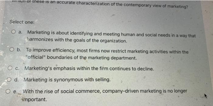 venich of these is an accurate characterization of the contemporary view of marketing?
Select one:
O a.
Marketing is about identifying and meeting human and social needs in a way that
harmonizes with the goals of the organization.
O b. To improve efficiency, most firms now restrict marketing activities within the
"official" boundaries of the marketing department.
O c. Marketing's emphasis within the firm continues to decline.
O d. Marketing is synonymous with selling.
O e. With the rise of social commerce, company-driven marketing is no longer
important.