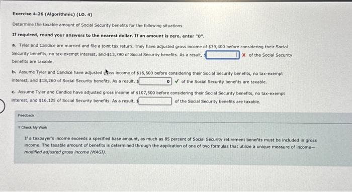 Exercise 4-26 (Algorithmic) (LO. 4)
Determine the taxable amount of Social Security benefits for the following situations.
If required, round your answers to the nearest dollar. If an amount is zero, enter "0".
a. Tyler and Candice are married and file a joint tax return. They have adjusted gross income of $39,400 before considering their Social
Security benefits, no tax-exempt interest, and $13,790 of Social Security benefits. As a result, s
X of the Social Security:
benefits are taxable.
b. Assume Tyler and Candice have adjusted cuss income of $16,600 before considering their Social Security benefits, no tax-exempt
interest, and $18,260 of Social Security benefits. As a result,
O of the Social Security benefits are taxable.
c. Assume Tyler and Candice have adjusted gross income of $107,500 before considering their Social Security benefits, no tax-exempt
interest, and $16,125 of Social Security benefits. As a result, s
of the Social Security benefits are taxable.
Feedback
Check My Work
If a taxpayer's income exceeds a specified base amount, as much as 85 percent of Social Security retirement benefits must be included in gross
income. The taxable amount of benefits is determined through the application of one of two formulas that utilize a unique measure of income-
modified adjusted gross income (MAGI).