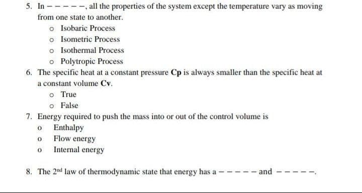 5. In - all the properties of the system except the temperature vary as moving
from one state to another.
o Isobaric Process
o Isometric Process
o Isothermal Process
o Polytropic Process
6. The specific heat at a constant pressure Cp is always smaller than the specific heat at
a constant volume Cv.
o True
o False
7. Energy required to push the mass into or out of the control volume is
o Enthalpy
o Flow energy
o Internal energy
8. The 2nd law of thermodynamic state that energy has a
-and
