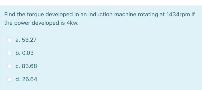 Find the torque developed in an induction machine rotating at 1434rpm if
the power developed is 4kw.
O a. 53.27
O b. 0.03
c. 83.68
O d. 26.64
