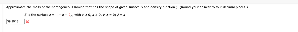 Approximate the mass of the homogeneous lamina that has the shape of given surface S and density function. (Round your answer to four decimal places.)
S is the surface z = 4 - x - 2y, with z ≥ 0, x ≥ 0, y ≥ = 0; = X
39.1918 X