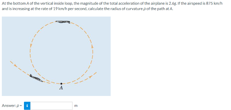 At the bottom A of the vertical inside loop, the magnitude of the total acceleration of the airplane is 2.6g. If the airspeed is 875 km/h
and is increasing at the rate of 19 km/h per second, calculate the radius of curvature p of the path at A.
Answer:p-i
A
E