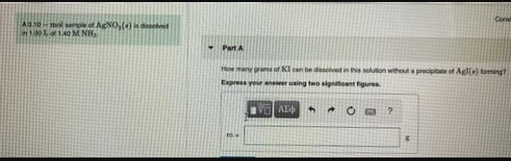 Cons
A010-mol sample of AgNO,() is dissolved
in 1.00 Lof 1.40 M NH
Part A
How many groms of KI can be dissolved in this solution without a precipitate of AgI() faming?
Express your answer using two significant figures.
AE
