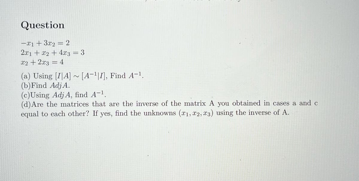 Question
-1 + 3x₂ = 2
2x1 + x2 + 4x3 = 3
x2 + 2x3 = 4
(a) Using [IA]~ [A-¹|I], Find A-¹.
(b) Find Adj A.
(c)Using Adj A, find A-¹.
(d) Are the matrices that are the inverse of the matrix A you obtained in cases a and c
equal to each other? If yes, find the unknowns (x1, x2, x3) using the inverse of A.