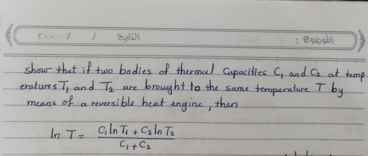 التاريخ
show that if two bodies of thermal Capacities C and C at temp.
brought to the
a reversi ble heat engine , then
eratures T and Tz are
Same tomperature
T by
means of
a
In T=
c, In Ti + Ca ln Ta
C+C2
