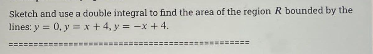 Sketch and use a double integral to find the area of the region R bounded by the
lines: y = 0, y = x + 4, y = -x +4.
