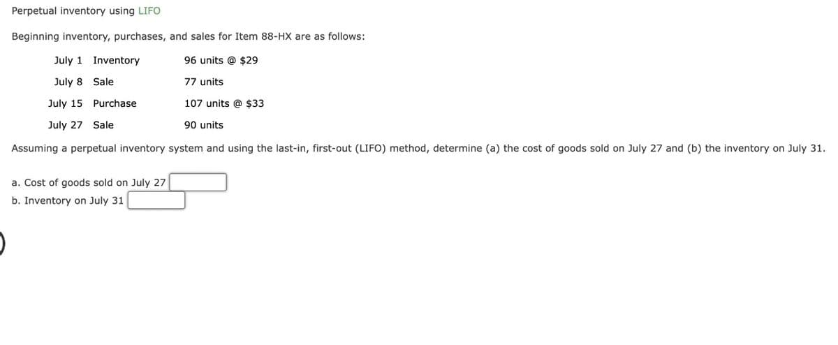 Perpetual inventory using LIFO
Beginning inventory, purchases, and sales for Item 88-HX are as follows:
July 1 Inventory
96 units @ $29
July 8
Sale
77 units
July 15
Purchase
107 units @ $33
July 27 Sale
90 units
Assuming a perpetual inventory system and using the last-in, first-out (LIFO) method, determine (a) the cost of goods sold on July 27 and (b) the inventory on July 31.
a. Cost of goods sold on July 27
b. Inventory on July 31