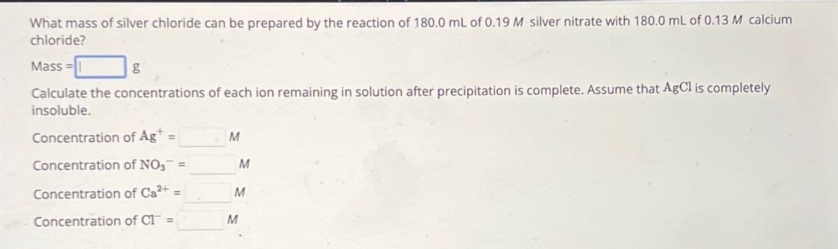 What mass of silver chloride can be prepared by the reaction of 180.0 mL of 0.19 M silver nitrate with 180.0 mL of 0.13 M calcium
chloride?
Mass=
Calculate the concentrations of each ion remaining in solution after precipitation is complete. Assume that AgCl is completely
insoluble.
g
Concentration of Ag+ =
Concentration of NO3 =
Concentration of Ca²+ =
Concentration of C1 =
M
M
M
M