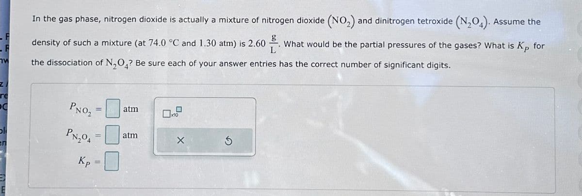 W
In the gas phase, nitrogen dioxide is actually a mixture of nitrogen dioxide (NO₂) and dinitrogen tetroxide (N₂O4). Assume the
density of such a mixture (at 74.0 °C and 1.30 atm) is 2.60 What would be the partial pressures of the gases? What is Kp for
g
L
the dissociation of N₂O4? Be sure each of your answer entries has the correct number of significant digits.
PNO₂ =
PN₂04
Kp
||
||
atm
atm
X