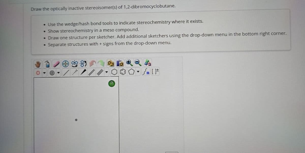 Draw the optically inactive stereoisomer(s) of 1,2-dibromocyclobutane.
• Use the wedge/hash bond tools to indicate stereochemistry where it exists.
Show stereochemistry in a meso compound.
Draw one structure per sketcher. Add additional sketchers using the drop-down menu in the bottom right corner.
Separate structures with + signs from the drop-down menu.
●
●
soll
?
Sn [F