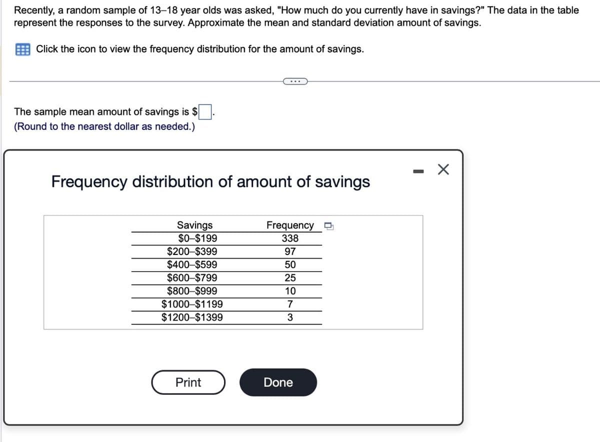 Recently, a random sample of 13-18 year olds was asked, "How much do you currently have in savings?" The data in the table
represent the responses to the survey. Approximate the mean and standard deviation amount of savings.
Click the icon to view the frequency distribution for the amount of savings.
The sample mean amount of savings is $
(Round to the nearest dollar as needed.)
Frequency distribution of amount of savings
Savings
$0-$199
$200-$399
$400-$599
$600-$799
$800-$999
$1000-$1199
$1200-$1399
Print
Frequency
338
97
50
25
10
7
3
Done
X