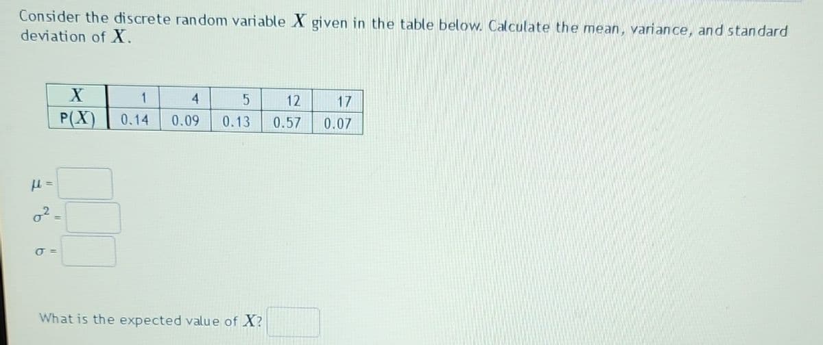 Consider the discrete random variable X given in the table below. Calculate the mean, variance, and standard
deviation of X.
X
P(X)
0²=
J =
1
4
5
12
17
0.14 0.09 0.13 0.57 0.07
What is the expected value of X?