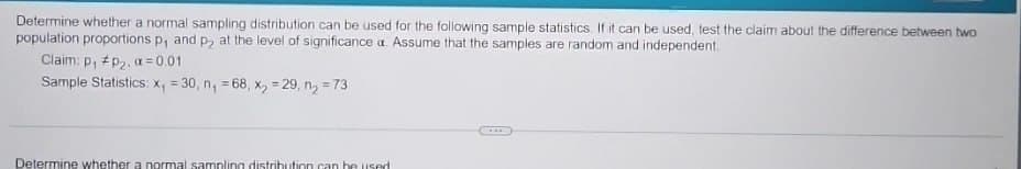 Determine whether a normal sampling distribution can be used for the following sample statistics. If it can be used, test the claim about the difference between two
population proportions p, and p2 at the level of significance a. Assume that the samples are random and independent.
Claim: p₁ P2, a = 0.01
Sample Statistics: x₁ =30, n₁ = 68, x = 29, n₂ = 73
Determine whether a normal sampling distribution can be used