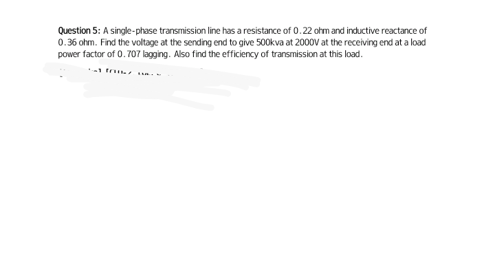 Question 5: A single-phase transmission line has a resistance of 0.22 ohm and inductive reactance of
0.36 ohm. Find the voltage at the sending end to give 500kva at 2000V at the receiving end at a load
power factor of 0.707 lagging. Also find the efficiency of transmission at this load.
