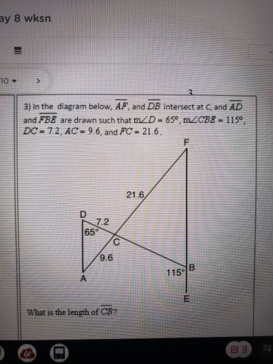 ### Educational Content: Solving Geometric Problems 

#### Problem 3: Intersecting Line Segments

**Problem Statement:**
In the diagram below, line segments \( \overline{AF} \) and \( \overline{DB} \) intersect at point C, and \( \overline{AD} \) and \( \overline{FBE} \) are drawn such that:

- \( m \angle D = 65^\circ \)
- \( m \angle CBE = 115^\circ \)
- \( DC = 7.2 \)
- \( AC = 9.6 \)
- \( FC = 21.6 \)

What is the length of \( \overline{CB} \)?

**Diagram Description:**
The diagram consists of two intersecting line segments, \( \overline{AF} \) and \( \overline{DB} \), which meet at point C. The line segment \( \overline{AD} \) forms a triangle with the intersecting segments. The triangle \( \triangle ADC \) appears on the left side of the intersection, while segments extending from C, F, and E help form a broader structure featuring different triangles and angles.

**Given Measurements:**
- \( m \angle D = 65^\circ \)
- \( m \angle CBE = 115^\circ \)
- Line segment \(DC = 7.2\) units
- Line segment \(AC = 9.6\) units
- Line segment \(FC = 21.6\) units

**Question:**
- Determine the length of \( \overline{CB} \).

**Solution Approach:**
To find the length of \( \overline{CB} \), leverage the properties of triangles and the given measurements. Understanding the relationships between the angles and the lengths of sides in the triangle can help identify the correct approach, such as using the Law of Sines or Cosines. 

This problem tests knowledge in Euclidean Geometry, specifically on intersecting lines, angles, and triangle side lengths.

Please ensure to verify and use trigonometric identities and understand the geometric properties involved to solve for the length of \( \overline{CB} \).

For clarity, the triangle \( \triangle DCA \) has sides and angles specified, suggesting a relationship that can be used to calculate the unknown side using standard geometric and trigonometric principles