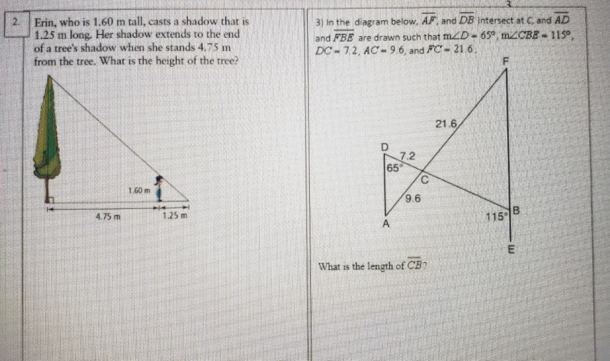 Erin, who is I60 m tall, casts a shadow thatr is
1.25m long. Her shadow extends to the end
of a tree's shadow when she stands 4.75 m
from the tree. What is the heighr of the tree?
3) In the diagram below, A7, and 05 intersect at C and AD
and FBE are drawn such that mD-65°, m2CBB+115°,
DC-7,2, AC-96 and FC-21 6
21
F.
21.6
7.2
65
C.
的
9.6
4.75 m
1.25 m.
115
A.
What is the lenzth of CB
