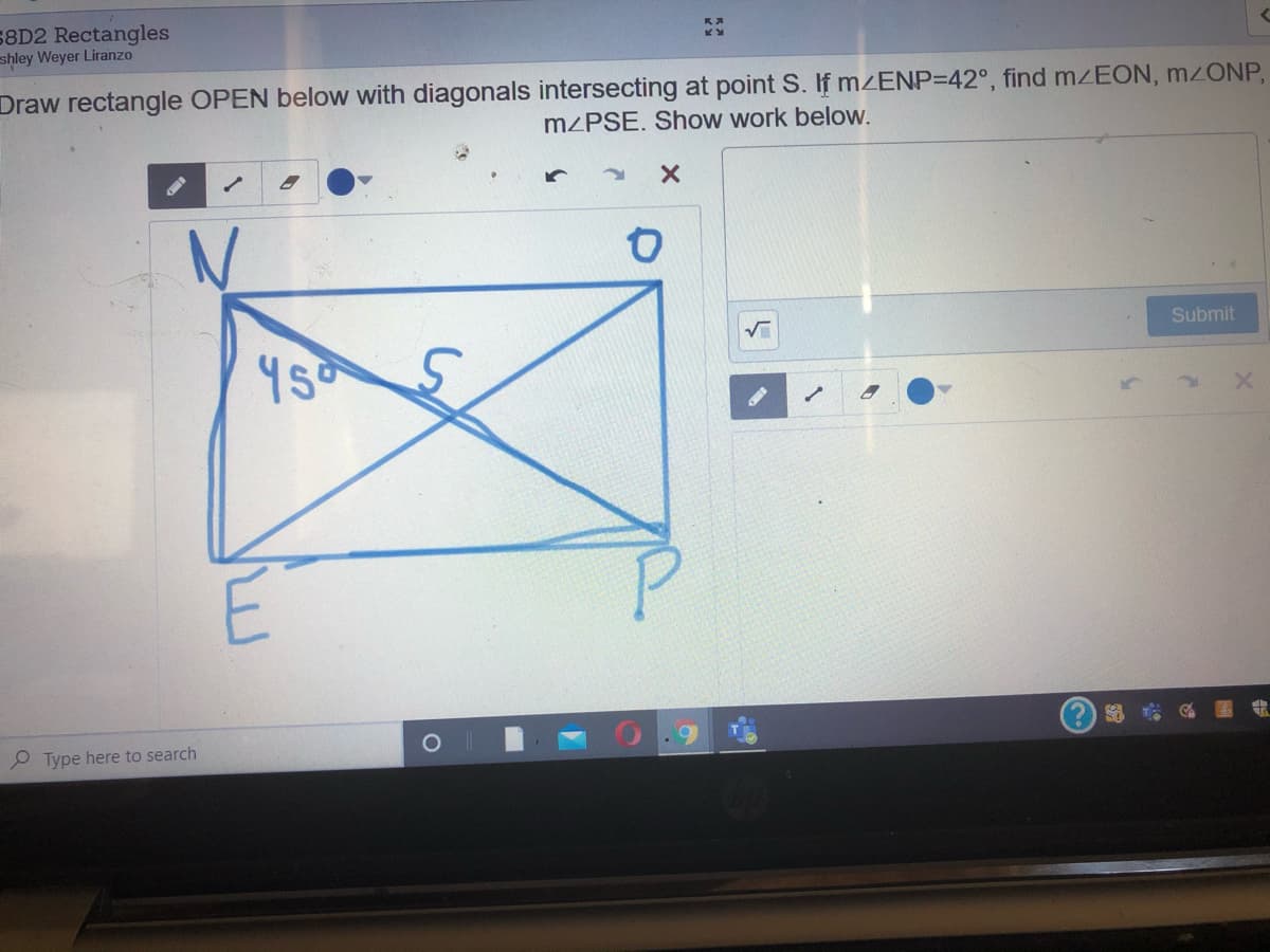 58D2 Rectangles
shley Weyer Liranzo
Draw rectangle OPEN below with diagonals intersecting at point S. If MZENP=42°, find mEON, M2ONP,
MZPSE. Show work below.
Submit
E
?) 9
P Type here to search
