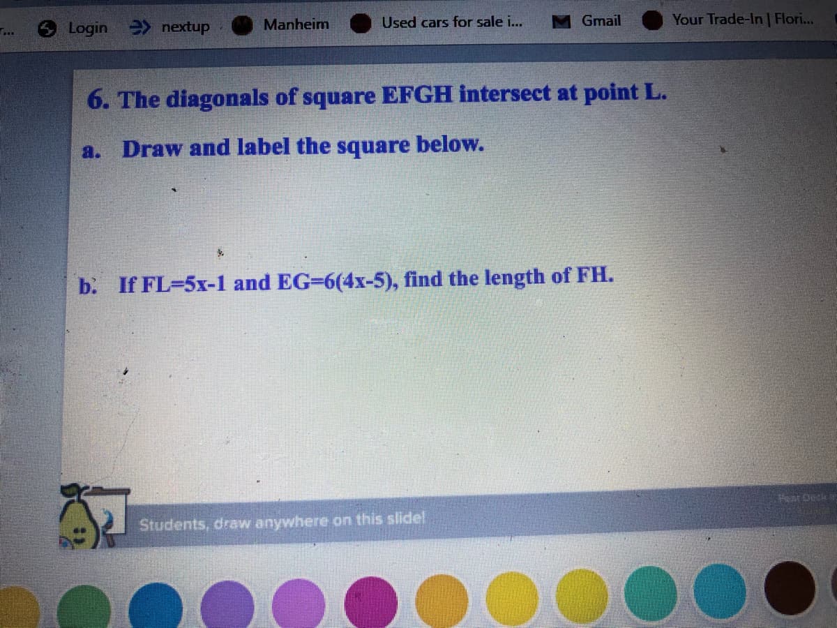 Manheim
Used cars for sale i...
Gmail
Your Trade-In | Flori...
Login nextup
6. The diagonals of square EFGH intersect at point L.
a. Draw and label the square below.
b. If FL-5x-1 and EG=6(4x-5), find the length of FH.
Students, draw anywhere on this slidel
