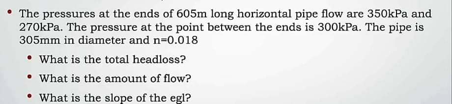 • The pressures at the ends of 605m long horizontal pipe flow are 350kPa and
270kPa. The pressure at the point between the ends is 300kPa. The pipe is
305mm in diameter and n=0.018
• What is the total headloss?
• What is the amount of flow?
• What is the slope of the egl?
