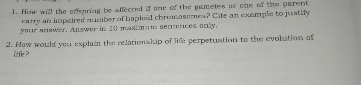 1. How will the offspring be affected if one of the gametes or one of the parent
carry an impaired number of haploid chromosomes? Cite an example to justify
your answer. Answer in 10 maximum sentences only.
2. How would you explain the relationship of life perpetuation to the evolution of
life?
