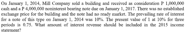 On January 1, 2014, Mill Company sold a building and received as consideration P 1,000,000
cash and a P 4,000,000 noninterest bearing note due on January 1, 2017. There was no established
exchange price for the building and the note had no ready market. The prevailing rate of interest
for a note of this type on January 1, 2014 was 10%. The present value of 1 at 10% for three
periods is 0.75. What amount of interest revenue should be included in the 2015 income
statement?
