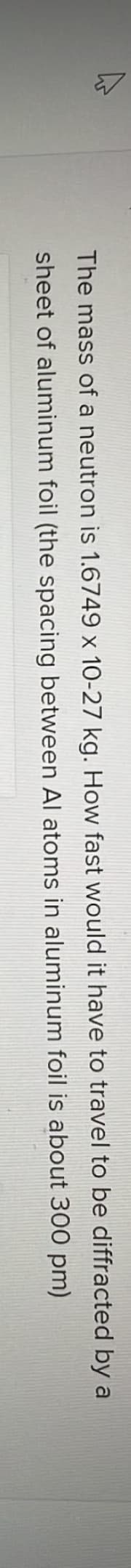The mass of a neutron is 1.6749 x 10-27 kg. How fast would it have to travel to be diffracted by a
between Al atoms in aluminum foil is about 300 pm)
sheet of aluminum foil (the spacing