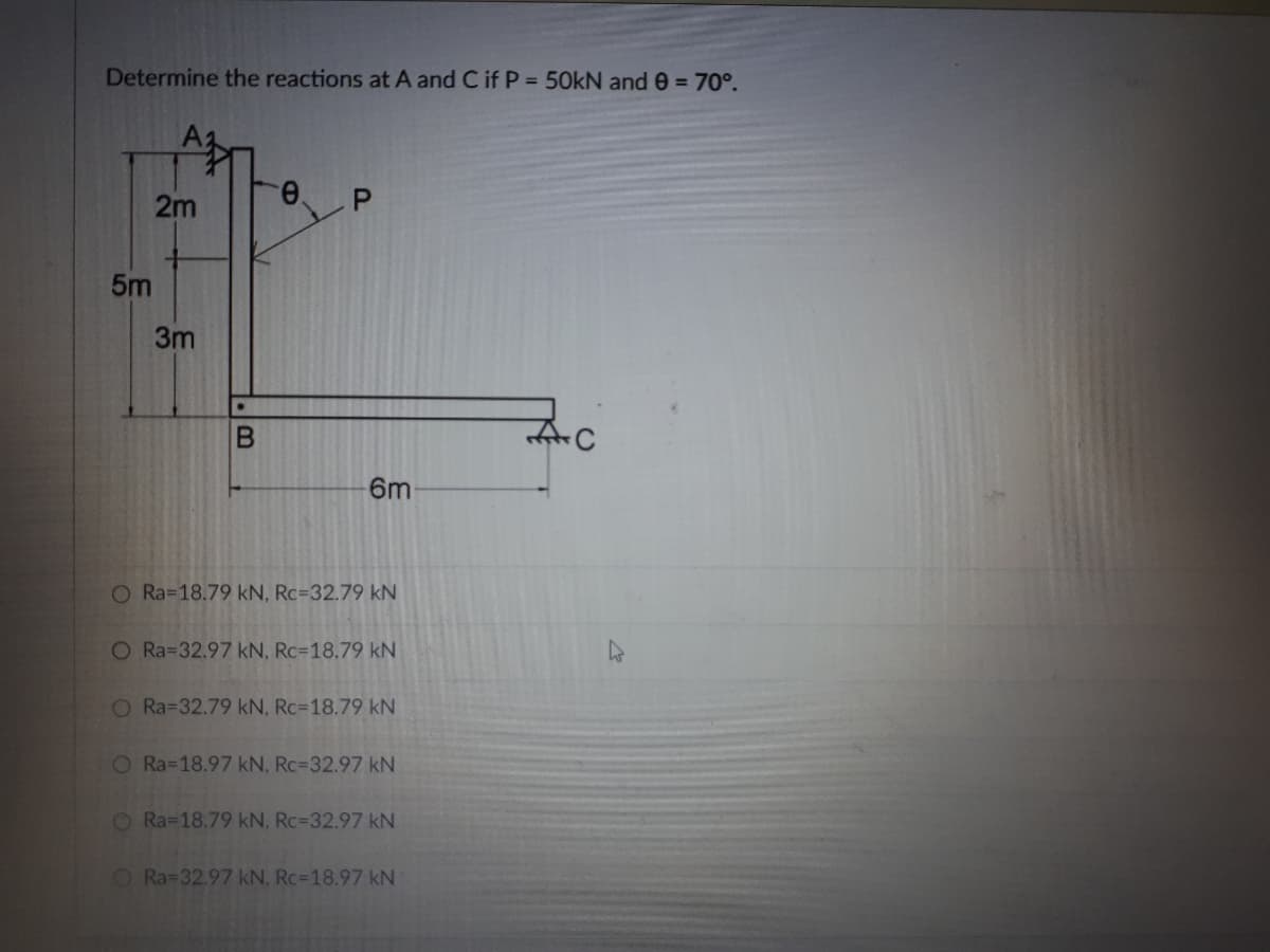 Determine the reactions at A and C if P = 50kN and 0 = 70°.
2m
5m
3m
6m
O Ra-18.79 kN, Rc=32.79 kN
O Ra=32.97 kN, Rc=18.79 kN
O Ra=32.79 kN, Rc=18.79 kN
O Ra=18.97 kN, Rc=32.97 kN
O Ra=18.79 kN, Rc=32.97 kN
O Ra=32.97 kN, Rc=18.97 kN
